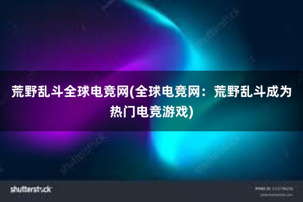 荒野乱斗全球电竞网(全球电竞网：荒野乱斗成为热门电竞游戏)