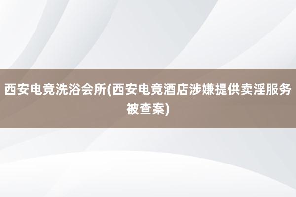 西安电竞洗浴会所(西安电竞酒店涉嫌提供卖淫服务被查案)