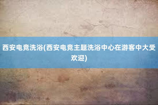 西安电竞洗浴(西安电竞主题洗浴中心在游客中大受欢迎)