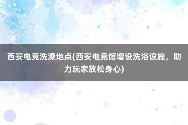 西安电竞洗澡地点(西安电竞馆增设洗浴设施，助力玩家放松身心)