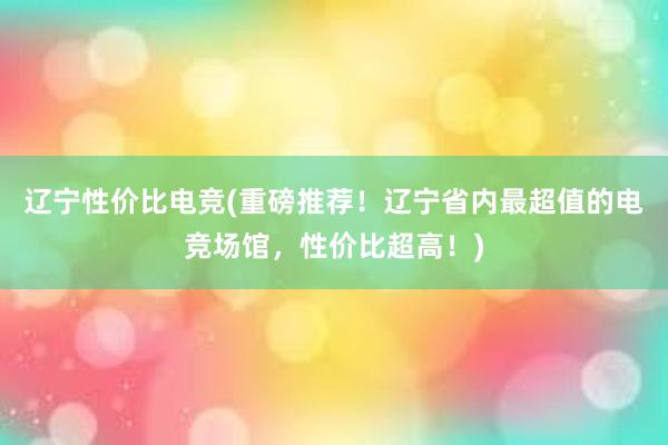 辽宁性价比电竞(重磅推荐！辽宁省内最超值的电竞场馆，性价比超高！)