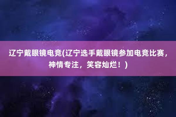 辽宁戴眼镜电竞(辽宁选手戴眼镜参加电竞比赛，神情专注，笑容灿烂！)