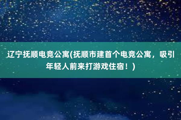 辽宁抚顺电竞公寓(抚顺市建首个电竞公寓，吸引年轻人前来打游戏住宿！)