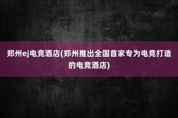 郑州ej电竞酒店(郑州推出全国首家专为电竞打造的电竞酒店)