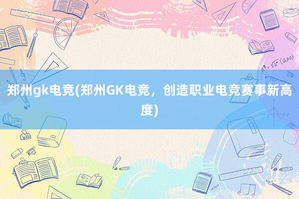 郑州gk电竞(郑州GK电竞，创造职业电竞赛事新高度)