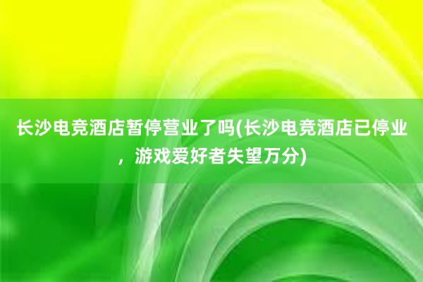 长沙电竞酒店暂停营业了吗(长沙电竞酒店已停业，游戏爱好者失望万分)