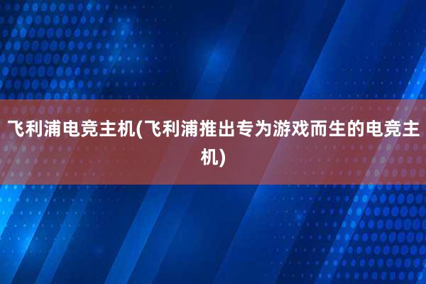 飞利浦电竞主机(飞利浦推出专为游戏而生的电竞主机)