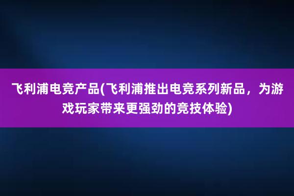 飞利浦电竞产品(飞利浦推出电竞系列新品，为游戏玩家带来更强劲的竞技体验)