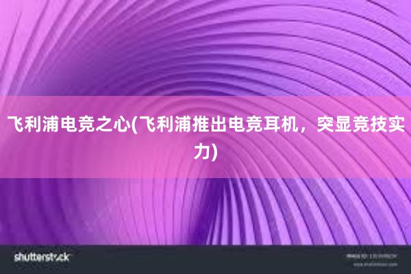 飞利浦电竞之心(飞利浦推出电竞耳机，突显竞技实力)