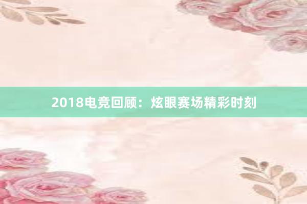 2018电竞回顾：炫眼赛场精彩时刻