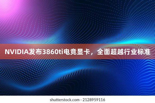 NVIDIA发布3860ti电竞显卡，全面超越行业标准