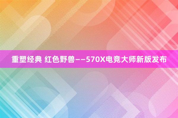 重塑经典 红色野兽——570X电竞大师新版发布