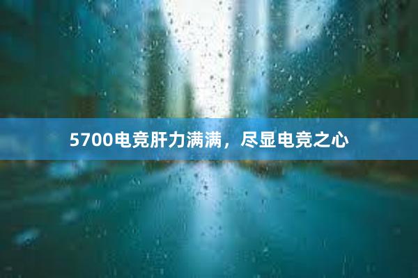 5700电竞肝力满满，尽显电竞之心