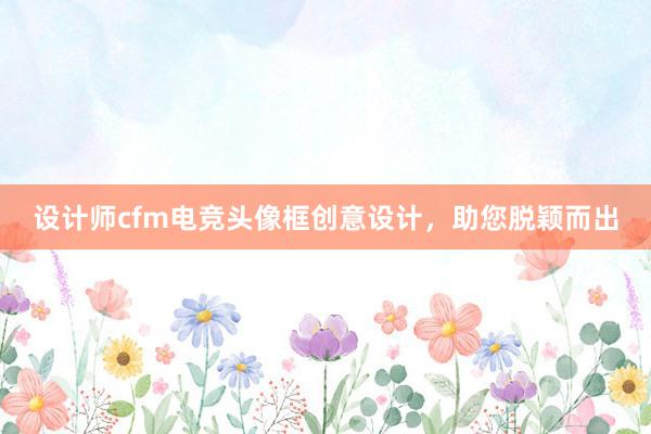 设计师cfm电竞头像框创意设计，助您脱颖而出