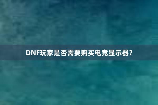 DNF玩家是否需要购买电竞显示器？