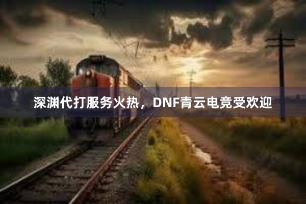 深渊代打服务火热，DNF青云电竞受欢迎