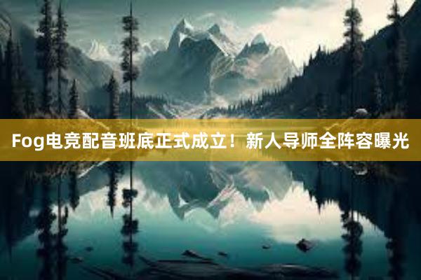 Fog电竞配音班底正式成立！新人导师全阵容曝光