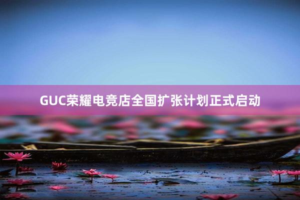 GUC荣耀电竞店全国扩张计划正式启动