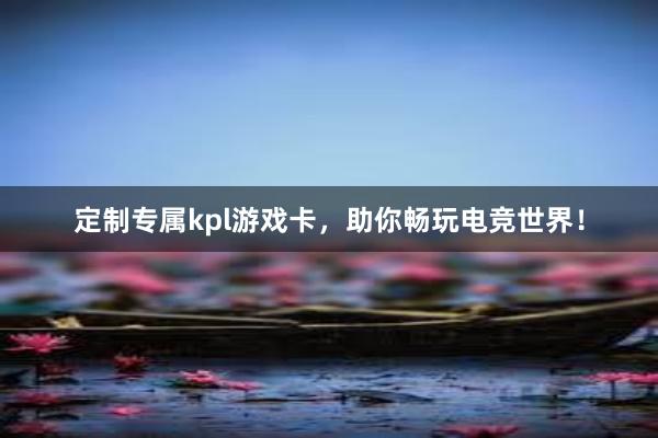 定制专属kpl游戏卡，助你畅玩电竞世界！