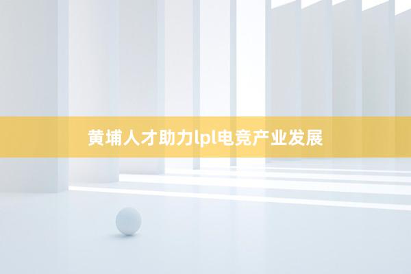 黄埔人才助力lpl电竞产业发展