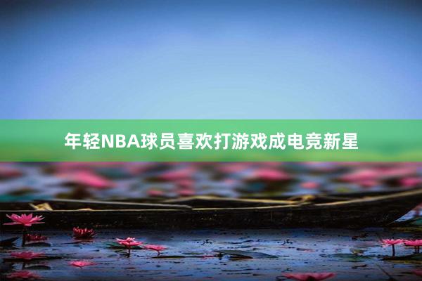 年轻NBA球员喜欢打游戏成电竞新星