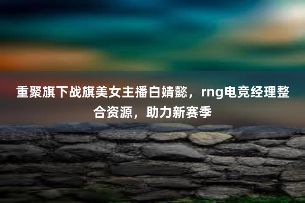 重聚旗下战旗美女主播白婧懿，rng电竞经理整合资源，助力新赛季