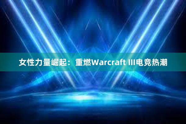 女性力量崛起：重燃Warcraft III电竞热潮