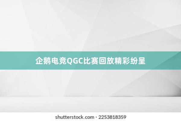 企鹅电竞QGC比赛回放精彩纷呈