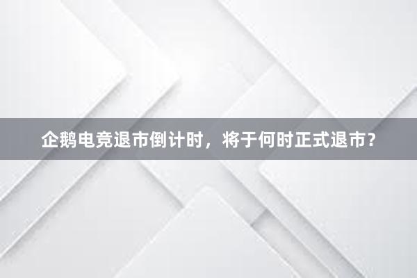 企鹅电竞退市倒计时，将于何时正式退市？