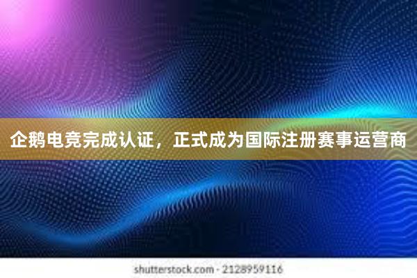 企鹅电竞完成认证，正式成为国际注册赛事运营商