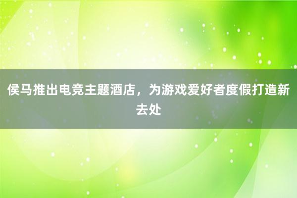 侯马推出电竞主题酒店，为游戏爱好者度假打造新去处