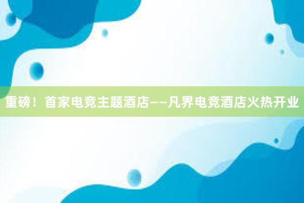 重磅！首家电竞主题酒店——凡界电竞酒店火热开业