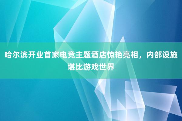 哈尔滨开业首家电竞主题酒店惊艳亮相，内部设施堪比游戏世界