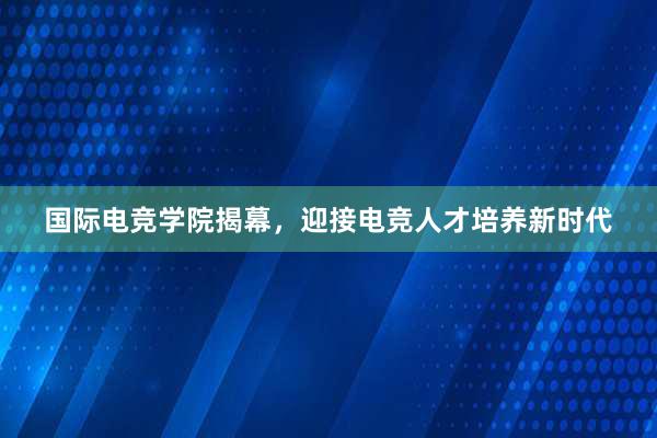 国际电竞学院揭幕，迎接电竞人才培养新时代