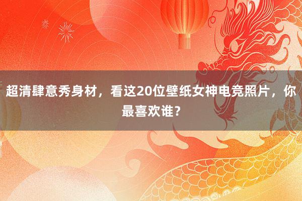 超清肆意秀身材，看这20位壁纸女神电竞照片，你最喜欢谁？