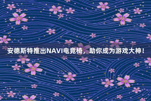 安德斯特推出NAVI电竞椅，助你成为游戏大神！