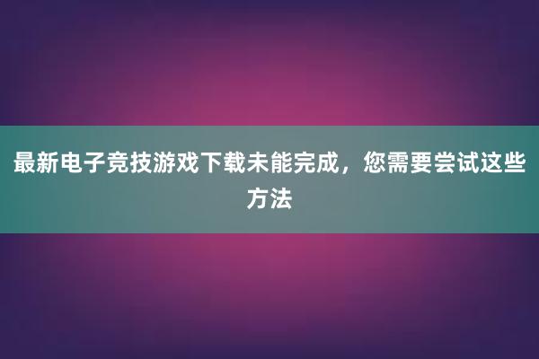 最新电子竞技游戏下载未能完成，您需要尝试这些方法