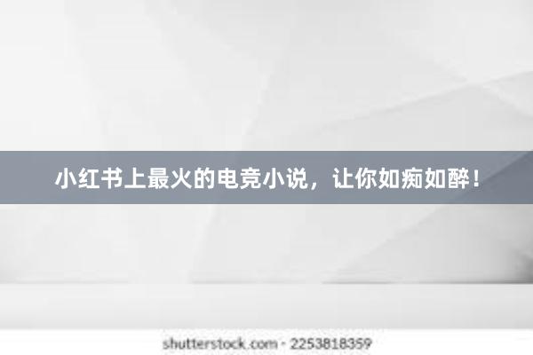 小红书上最火的电竞小说，让你如痴如醉！