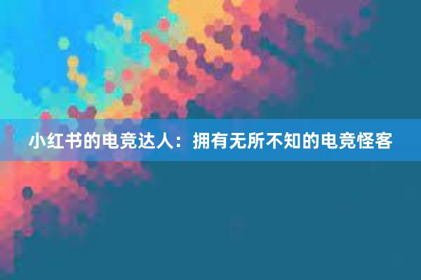 小红书的电竞达人：拥有无所不知的电竞怪客