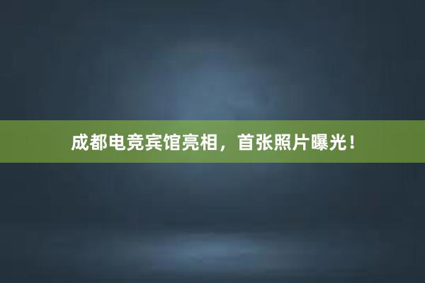 成都电竞宾馆亮相，首张照片曝光！