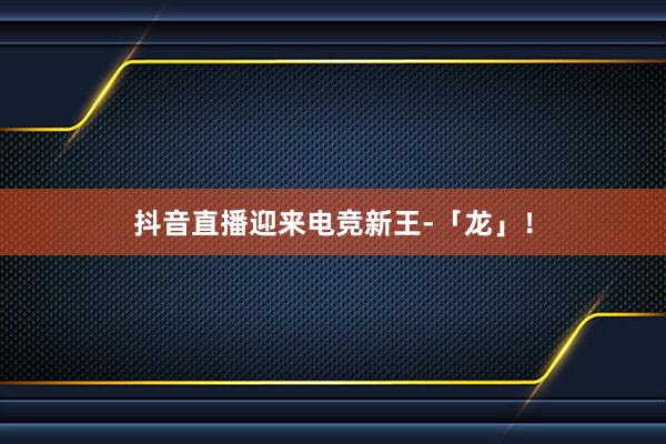 抖音直播迎来电竞新王-「龙」！