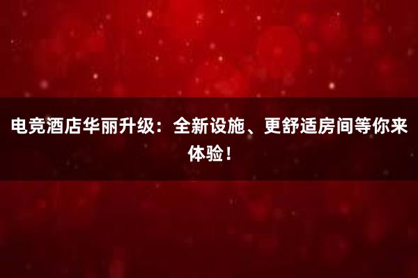 电竞酒店华丽升级：全新设施、更舒适房间等你来体验！