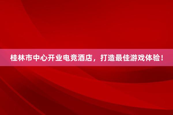 桂林市中心开业电竞酒店，打造最佳游戏体验！