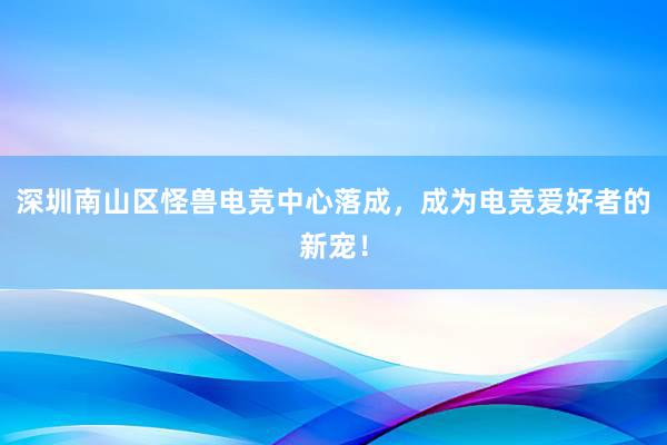 深圳南山区怪兽电竞中心落成，成为电竞爱好者的新宠！