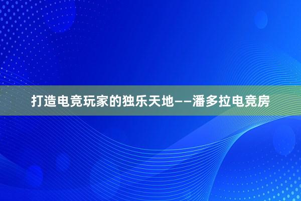 打造电竞玩家的独乐天地——潘多拉电竞房