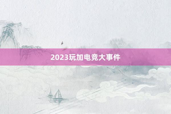 2023玩加电竞大事件