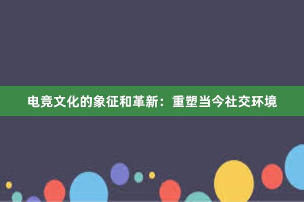 电竞文化的象征和革新：重塑当今社交环境