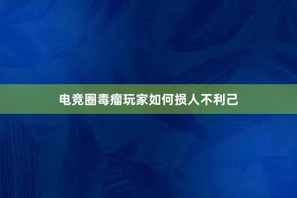 电竞圈毒瘤玩家如何损人不利己