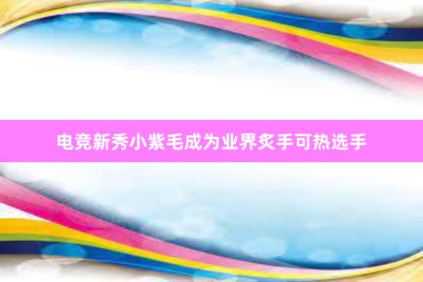 电竞新秀小紫毛成为业界炙手可热选手