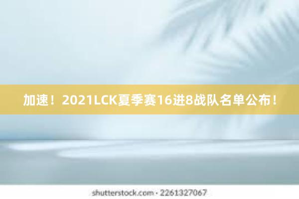 加速！2021LCK夏季赛16进8战队名单公布！